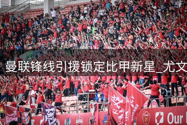 曼联锋线引援锁定比甲新星 尤文对齐尔克泽交易条款存分歧