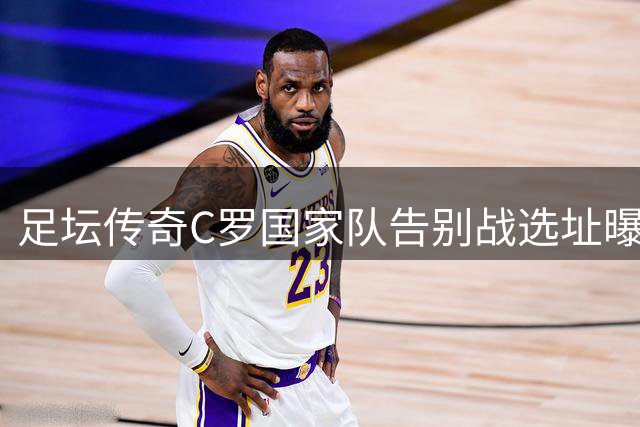 足坛传奇C罗国家队告别战选址曝光 9月欧国联将成最后绝唱